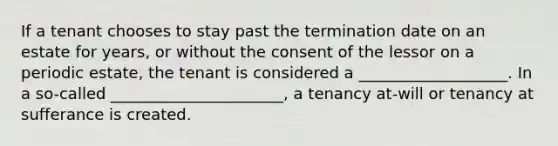 If a tenant chooses to stay past the termination date on an estate for years, or without the consent of the lessor on a periodic estate, the tenant is considered a ___________________. In a so-called ______________________, a tenancy at-will or tenancy at sufferance is created.