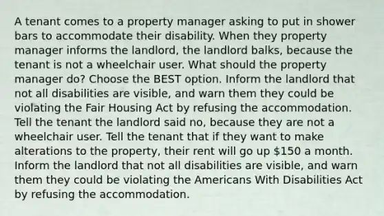 A tenant comes to a property manager asking to put in shower bars to accommodate their disability. When they property manager informs the landlord, the landlord balks, because the tenant is not a wheelchair user. What should the property manager do? Choose the BEST option. Inform the landlord that not all disabilities are visible, and warn them they could be violating the Fair Housing Act by refusing the accommodation. Tell the tenant the landlord said no, because they are not a wheelchair user. Tell the tenant that if they want to make alterations to the property, their rent will go up 150 a month. Inform the landlord that not all disabilities are visible, and warn them they could be violating the Americans With Disabilities Act by refusing the accommodation.