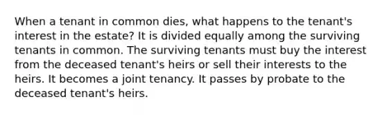 When a tenant in common dies, what happens to the tenant's interest in the estate? It is divided equally among the surviving tenants in common. The surviving tenants must buy the interest from the deceased tenant's heirs or sell their interests to the heirs. It becomes a joint tenancy. It passes by probate to the deceased tenant's heirs.