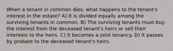 When a tenant in common dies, what happens to the tenant's interest in the estate? A) It is divided equally among the surviving tenants in common. B) The surviving tenants must buy the interest from the deceased tenant's heirs or sell their interests to the heirs. C) It becomes a joint tenancy. D) It passes by probate to the deceased tenant's heirs.