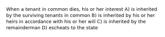 When a tenant in common dies, his or her interest A) is inherited by the surviving tenants in common B) is inherited by his or her heirs in accordance with his or her will C) is inherited by the remainderman D) escheats to the state