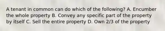 A tenant in common can do which of the following? A. Encumber the whole property B. Convey any specific part of the property by itself C. Sell the entire property D. Own 2/3 of the property