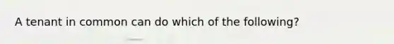 A tenant in common can do which of the following?