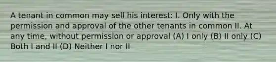 A tenant in common may sell his interest: I. Only with the permission and approval of the other tenants in common II. At any time, without permission or approval (A) I only (B) II only (C) Both I and II (D) Neither I nor II