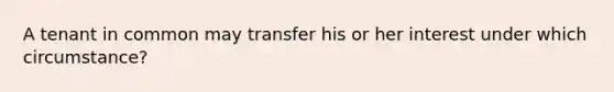 A tenant in common may transfer his or her interest under which circumstance?