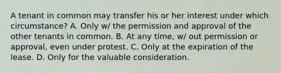 A tenant in common may transfer his or her interest under which circumstance? A. Only w/ the permission and approval of the other tenants in common. B. At any time, w/ out permission or approval, even under protest. C. Only at the expiration of the lease. D. Only for the valuable consideration.