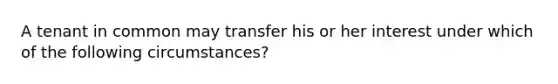 A tenant in common may transfer his or her interest under which of the following circumstances?