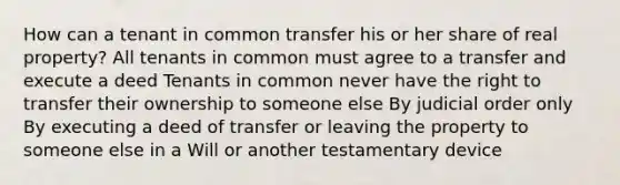 How can a tenant in common transfer his or her share of real property? All tenants in common must agree to a transfer and execute a deed Tenants in common never have the right to transfer their ownership to someone else By judicial order only By executing a deed of transfer or leaving the property to someone else in a Will or another testamentary device