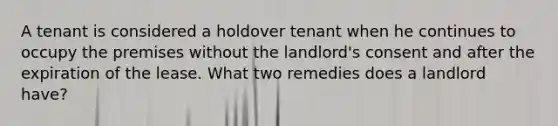 A tenant is considered a holdover tenant when he continues to occupy the premises without the landlord's consent and after the expiration of the lease. What two remedies does a landlord have?