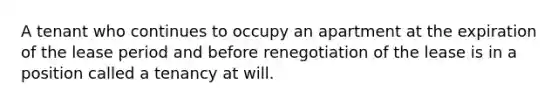 A tenant who continues to occupy an apartment at the expiration of the lease period and before renegotiation of the lease is in a position called a tenancy at will.