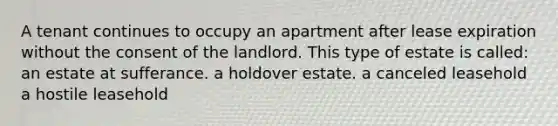 A tenant continues to occupy an apartment after lease expiration without the consent of the landlord. This type of estate is called: an estate at sufferance. a holdover estate. a canceled leasehold a hostile leasehold