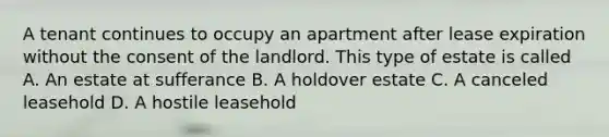 A tenant continues to occupy an apartment after lease expiration without the consent of the landlord. This type of estate is called A. An estate at sufferance B. A holdover estate C. A canceled leasehold D. A hostile leasehold