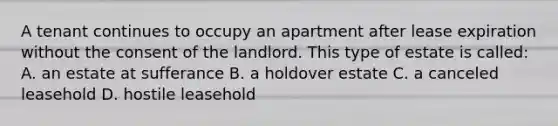 A tenant continues to occupy an apartment after lease expiration without the consent of the landlord. This type of estate is called: A. an estate at sufferance B. a holdover estate C. a canceled leasehold D. hostile leasehold