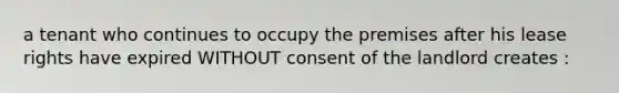 a tenant who continues to occupy the premises after his lease rights have expired WITHOUT consent of the landlord creates :