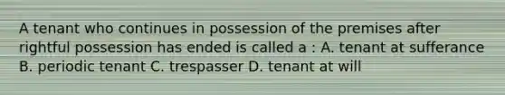 A tenant who continues in possession of the premises after rightful possession has ended is called a : A. tenant at sufferance B. periodic tenant C. trespasser D. tenant at will