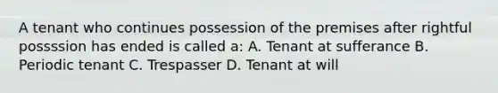 A tenant who continues possession of the premises after rightful possssion has ended is called a: A. Tenant at sufferance B. Periodic tenant C. Trespasser D. Tenant at will