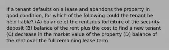 If a tenant defaults on a lease and abandons the property in good condition, for which of the following could the tenant be held liable? (A) balance of the rent plus forfeiture of the security deposit (B) balance of the rent plus the cost to find a new tenant (C) decrease in the market value of the property (D) balance of the rent over the full remaining lease term