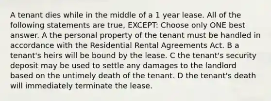 A tenant dies while in the middle of a 1 year lease. All of the following statements are true, EXCEPT: Choose only ONE best answer. A the personal property of the tenant must be handled in accordance with the Residential Rental Agreements Act. B a tenant's heirs will be bound by the lease. C the tenant's security deposit may be used to settle any damages to the landlord based on the untimely death of the tenant. D the tenant's death will immediately terminate the lease.