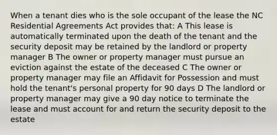 When a tenant dies who is the sole occupant of the lease the NC Residential Agreements Act provides that: A This lease is automatically terminated upon the death of the tenant and the security deposit may be retained by the landlord or property manager B The owner or property manager must pursue an eviction against the estate of the deceased C The owner or property manager may file an Affidavit for Possession and must hold the tenant's personal property for 90 days D The landlord or property manager may give a 90 day notice to terminate the lease and must account for and return the security deposit to the estate