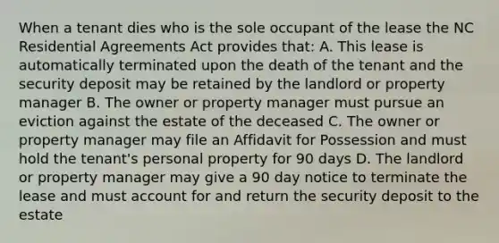 When a tenant dies who is the sole occupant of the lease the NC Residential Agreements Act provides that: A. This lease is automatically terminated upon the death of the tenant and the security deposit may be retained by the landlord or property manager B. The owner or property manager must pursue an eviction against the estate of the deceased C. The owner or property manager may file an Affidavit for Possession and must hold the tenant's personal property for 90 days D. The landlord or property manager may give a 90 day notice to terminate the lease and must account for and return the security deposit to the estate