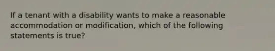If a tenant with a disability wants to make a reasonable accommodation or modification, which of the following statements is true?