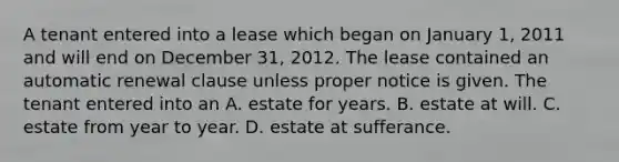 A tenant entered into a lease which began on January 1, 2011 and will end on December 31, 2012. The lease contained an automatic renewal clause unless proper notice is given. The tenant entered into an A. estate for years. B. estate at will. C. estate from year to year. D. estate at sufferance.