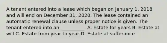 A tenant entered into a lease which began on January 1, 2018 and will end on December 31, 2020. The lease contained an automatic renewal clause unless proper notice is given. The tenant entered into an __________. A. Estate for years B. Estate at will C. Estate from year to year D. Estate at sufferance