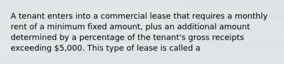 A tenant enters into a commercial lease that requires a monthly rent of a minimum fixed amount, plus an additional amount determined by a percentage of the tenant's gross receipts exceeding 5,000. This type of lease is called a