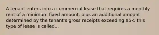 A tenant enters into a commercial lease that requires a monthly rent of a minimum fixed amount, plus an additional amount determined by the tenant's gross receipts exceeding 5k. this type of lease is called...