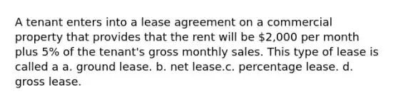 A tenant enters into a lease agreement on a commercial property that provides that the rent will be 2,000 per month plus 5% of the tenant's gross monthly sales. This type of lease is called a a. ground lease. b. net lease.c. percentage lease. d. gross lease.