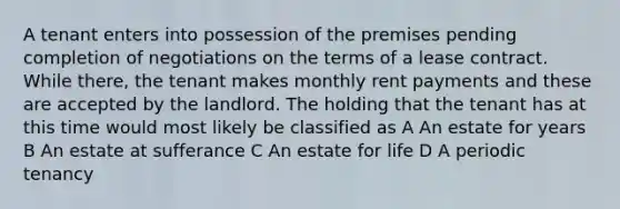 A tenant enters into possession of the premises pending completion of negotiations on the terms of a lease contract. While there, the tenant makes monthly rent payments and these are accepted by the landlord. The holding that the tenant has at this time would most likely be classified as A An estate for years B An estate at sufferance C An estate for life D A periodic tenancy