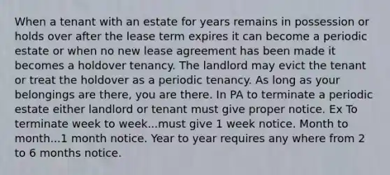 When a tenant with an estate for years remains in possession or holds over after the lease term expires it can become a periodic estate or when no new lease agreement has been made it becomes a holdover tenancy. The landlord may evict the tenant or treat the holdover as a periodic tenancy. As long as your belongings are there, you are there. In PA to terminate a periodic estate either landlord or tenant must give proper notice. Ex To terminate week to week...must give 1 week notice. Month to month...1 month notice. Year to year requires any where from 2 to 6 months notice.