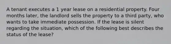 A tenant executes a 1 year lease on a residential property. Four months later, the landlord sells the property to a third party, who wants to take immediate possession. If the lease is silent regarding the situation, which of the following best describes the status of the lease?