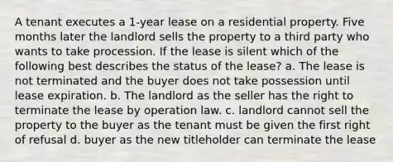 A tenant executes a 1-year lease on a residential property. Five months later the landlord sells the property to a third party who wants to take procession. If the lease is silent which of the following best describes the status of the lease? a. The lease is not terminated and the buyer does not take possession until lease expiration. b. The landlord as the seller has the right to terminate the lease by operation law. c. landlord cannot sell the property to the buyer as the tenant must be given the first right of refusal d. buyer as the new titleholder can terminate the lease