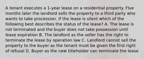 A tenant executes a 1-year lease on a residential property. FIve months later the landlord sells the property to a third party who wants to take procession. If the lease is silent which of the following best describes the status of the lease? A. The lease is not terminated and the buyer does not take possession until lease expiration B. The landlord as the seller has the right to terminate the lease by operation law C. Landlord cannot sell the property to the buyer as the tenant must be given the first right of refusal D. Buyer as the new titleholder can terminate the lease