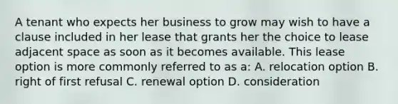 A tenant who expects her business to grow may wish to have a clause included in her lease that grants her the choice to lease adjacent space as soon as it becomes available. This lease option is more commonly referred to as a: A. relocation option B. right of first refusal C. renewal option D. consideration