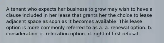 A tenant who expects her business to grow may wish to have a clause included in her lease that grants her the choice to lease adjacent space as soon as it becomes available. This lease option is more commonly referred to as a: a. renewal option. b. consideration. c. relocation option. d. right of first refusal.