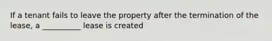 If a tenant fails to leave the property after the termination of the lease, a __________ lease is created