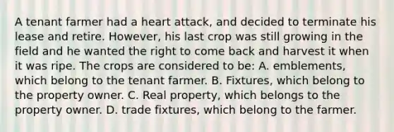 A tenant farmer had a heart attack, and decided to terminate his lease and retire. However, his last crop was still growing in the field and he wanted the right to come back and harvest it when it was ripe. The crops are considered to be: A. emblements, which belong to the tenant farmer. B. Fixtures, which belong to the property owner. C. Real property, which belongs to the property owner. D. trade fixtures, which belong to the farmer.