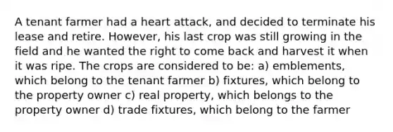 A tenant farmer had a heart attack, and decided to terminate his lease and retire. However, his last crop was still growing in the field and he wanted the right to come back and harvest it when it was ripe. The crops are considered to be: a) emblements, which belong to the tenant farmer b) fixtures, which belong to the property owner c) real property, which belongs to the property owner d) trade fixtures, which belong to the farmer