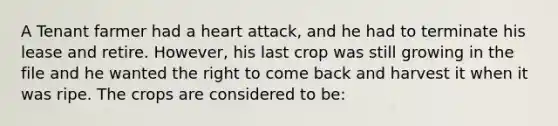 A Tenant farmer had a heart attack, and he had to terminate his lease and retire. However, his last crop was still growing in the file and he wanted the right to come back and harvest it when it was ripe. The crops are considered to be: