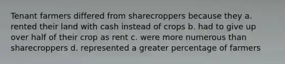 Tenant farmers differed from sharecroppers because they a. rented their land with cash instead of crops b. had to give up over half of their crop as rent c. were more numerous than sharecroppers d. represented a greater percentage of farmers