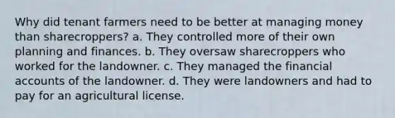 Why did tenant farmers need to be better at managing money than sharecroppers? a. They controlled more of their own planning and finances. b. They oversaw sharecroppers who worked for the landowner. c. They managed the financial accounts of the landowner. d. They were landowners and had to pay for an agricultural license.