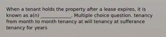 When a tenant holds the property after a lease expires, it is known as a(n) _____________. Multiple choice question. tenancy from month to month tenancy at will tenancy at sufferance tenancy for years