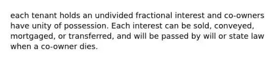 each tenant holds an undivided fractional interest and co-owners have unity of possession. Each interest can be sold, conveyed, mortgaged, or transferred, and will be passed by will or state law when a co-owner dies.