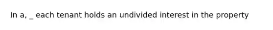 In a, _ each tenant holds an undivided interest in the property