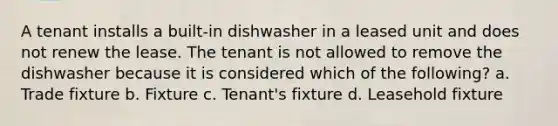 A tenant installs a built-in dishwasher in a leased unit and does not renew the lease. The tenant is not allowed to remove the dishwasher because it is considered which of the following? a. Trade fixture b. Fixture c. Tenant's fixture d. Leasehold fixture