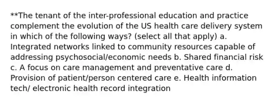 **The tenant of the inter-professional education and practice complement the evolution of the US health care delivery system in which of the following ways? (select all that apply) a. Integrated networks linked to community resources capable of addressing psychosocial/economic needs b. ​Shared financial risk c. A focus on care management and preventative care d. ​Provision of patient/person centered care e. Health information tech/ electronic health record integration