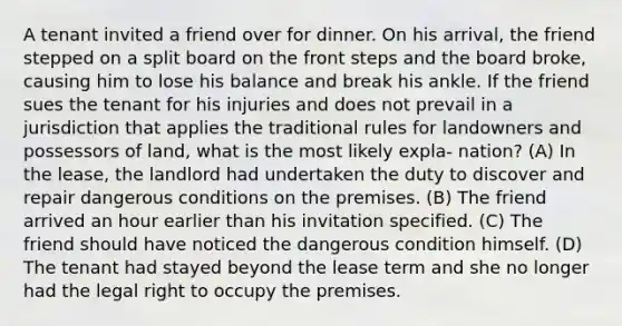 A tenant invited a friend over for dinner. On his arrival, the friend stepped on a split board on the front steps and the board broke, causing him to lose his balance and break his ankle. If the friend sues the tenant for his injuries and does not prevail in a jurisdiction that applies the traditional rules for landowners and possessors of land, what is the most likely expla- nation? (A) In the lease, the landlord had undertaken the duty to discover and repair dangerous conditions on the premises. (B) The friend arrived an hour earlier than his invitation specified. (C) The friend should have noticed the dangerous condition himself. (D) The tenant had stayed beyond the lease term and she no longer had the legal right to occupy the premises.