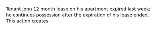 Tenant John 12 month lease on his apartment expired last week; he continues possession after the expiration of his lease ended. This action creates